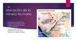 “
”
Ubicación de la
minera tía maría
 Se ubica en los distritos de
Cocachacra, Mejía y Deán
Valdivia, provincia de Islay,
Región Arequipa
 Cave recordar que el
proyecto tía maría no se
ubica en el valle de Tambo
 