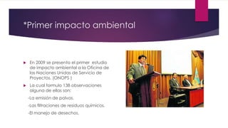  En 2009 se presento el primer estudio
de impacto ambiental a la Oficina de
las Naciones Unidas de Servicio de
Proyectos. (ONOPS )
 La cual formulo 138 observaciones
alguna de ellas son:
-La emisión de polvos.
-Las ﬁltraciones de residuos químicos.
-El manejo de desechos.
*Primer impacto ambiental
 