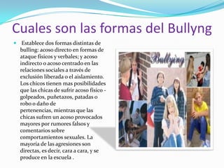 Cuales son las formas del Bullyng Establece dos formas distintas de bulling: acoso directo en formas de ataque físicos y verbales; y acoso indirecto o acoso centrado en las relaciones sociales a través de exclusión liberada o el aislamiento. Los chicos tienen mas posibilidades  que las chicas de sufrir acoso físico -golpeados, puñetazos, patadas o robo o daño de pertenencias, mientras que las chicas sufren un acoso provocados mayores por rumores falsos y comentarios sobre comportamientos sexuales. La mayoría de las agresiones son directas, es decir, cara a cara, y se produce en la escuela .