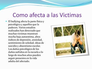 Como afecta a las Victimas El bullying afecta la parte física y psicológica y aquellos que la padecen. Varios estudios realizados han detectado que muchas victimas muestran mucha baja autoestima, altos índices de depresión, ansiedad, sentimiento de soledad, ideas de suicidio y absentismo escolar. Los daños psicológico de los daños sufridos en la escuela a lo largo de muchos años pueden seguir presentes en la vida adulta del afectado.