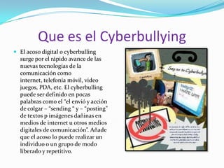 Que es el CyberbullyingEl acoso digital o cyberbulling surge por el rápido avance de las nuevas tecnologías de la comunicación como internet, telefonía móvil, video juegos, PDA, etc. El cyberbulling puede ser definido en pocas palabras como el “el envió y acción de colgar – “sending “ y – “posting” de textos p imágenes dañinas en medios de internet u otros medios digitales de comunicación”. Añade que el acoso lo puede realizar un individuo o un grupo de modo liberado y repetitivo. 