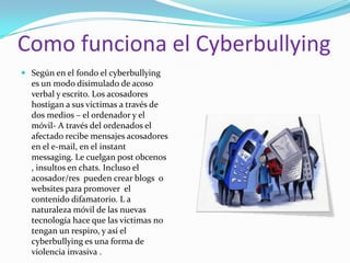 Como funciona el Cyberbullying Según en el fondo el cyberbullying es un modo disimulado de acoso verbal y escrito. Los acosadores hostigan a sus victimas a través de dos medios – el ordenador y el móvil- A través del ordenados el afectado recibe mensajes acosadores en el e-mail, en el instant messaging. Le cuelgan post obcenos , insultos en chats. Incluso el acosador/res  pueden crear blogs  o websites para promover  el contenido difamatorio. L a naturaleza móvil de las nuevas tecnología hace que las victimas no tengan un respiro, y así el cyberbullying es una forma de violencia invasiva .