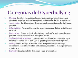 Categorías del Cyberbullying Flaming:  Envió de mensajes vulgares o que muestran enfado sobre una persona o un grupo online o a esa persona vía email o SMS  a una persona .Acoso online:  Envió repetidos de mensajes ofensivas vía email o SMS a una persona . Cyberstalking:  Acoso online  que incluye amenazas de daño o intimidación excesiva. Denigracion:  Envíos perjudiciales, falsas y crueles afirmaciones sobre una persona  a otras o comentarios en lugares online. Suplantación de la persona : Hacerse pasar por la victima y enviar o colgar archivos de textos, video o imágenes que Hagen quedar mal al agredido. Outing: Enviar o colgar materiales saber una persona que contenga información sensible, privada o embarazosa , incluida de mensajes privados o imágenes. Exclusión: Cruel expulsión de alguien en un grupo online. 
