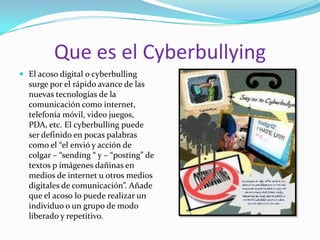 Que es el CyberbullyingEl acoso digital o cyberbulling surge por el rápido avance de las nuevas tecnologías de la comunicación como internet, telefonía móvil, video juegos, PDA, etc. El cyberbulling puede ser definido en pocas palabras como el “el envió y acción de colgar – “sending “ y – “posting” de textos p imágenes dañinas en medios de internet u otros medios digitales de comunicación”. Añade que el acoso lo puede realizar un individuo o un grupo de modo liberado y repetitivo. 