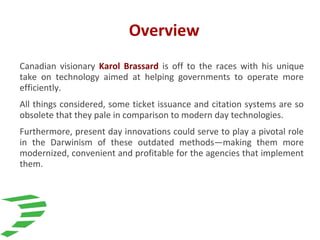 Overview
Canadian visionary Karol Brassard is off to the races with his unique
take on technology aimed at helping governments to operate more
efficiently.
All things considered, some ticket issuance and citation systems are so
obsolete that they pale in comparison to modern day technologies.
Furthermore, present day innovations could serve to play a pivotal role
in the Darwinism of these outdated methods—making them more
modernized, convenient and profitable for the agencies that implement
them.
 