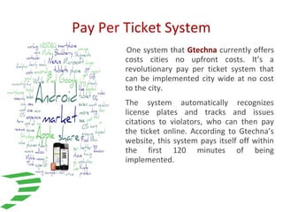 Pay Per Ticket System
One system that Gtechna currently offers
costs cities no upfront costs. It’s a
revolutionary pay per ticket system that
can be implemented city wide at no cost
to the city.
The system automatically recognizes
license plates and tracks and issues
citations to violators, who can then pay
the ticket online. According to Gtechna’s
website, this system pays itself off within
the first 120 minutes of being
implemented.
 