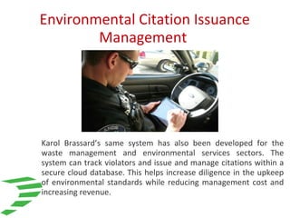 Environmental Citation Issuance
Management
Karol Brassard’s same system has also been developed for the
waste management and environmental services sectors. The
system can track violators and issue and manage citations within a
secure cloud database. This helps increase diligence in the upkeep
of environmental standards while reducing management cost and
increasing revenue.
 