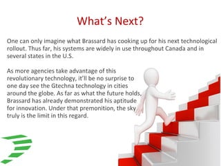 What’s Next?
One can only imagine what Brassard has cooking up for his next technological
rollout. Thus far, his systems are widely in use throughout Canada and in
several states in the U.S.
As more agencies take advantage of this
revolutionary technology, it’ll be no surprise to
one day see the Gtechna technology in cities
around the globe. As far as what the future holds,
Brassard has already demonstrated his aptitude
for innovation. Under that premonition, the sky
truly is the limit in this regard.
 