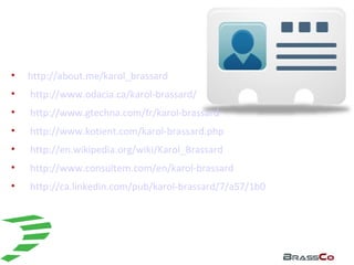 • http://about.me/karol_brassard
• http://www.odacia.ca/karol-brassard/
• http://www.gtechna.com/fr/karol-brassard
• http://www.kotient.com/karol-brassard.php
• http://en.wikipedia.org/wiki/Karol_Brassard
• http://www.consultem.com/en/karol-brassard
• http://ca.linkedin.com/pub/karol-brassard/7/a57/1b0
 