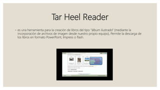 Tar Heel Reader
◦ es una herramienta para la creación de libros del tipo “álbum ilustrado” (mediante la
incorporación de archivos de imagen desde nuestro propio equipo), Permite la descarga de
los libros en formato PowerPoint, Impress o flash.
 