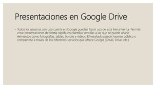 Presentaciones en Google Drive
◦ Todos los usuarios con una cuenta en Google pueden hacer uso de esta herramienta. Permite
crear presentaciones de forma rápida en plantillas sencillas a las que se puede añadir
elementos como fotografías, tablas, bordes y videos. El resultado puede hacerse público o
compartirse a través de los diferentes servicios que ofrece Google (Gmail, Drive, etc.)
 