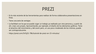 PREZI
◦ Es la más reciente de las herramientas para realizar de forma colaborativa presentaciones en
línea.
◦ Tiene una serie de ventajas:
• La facilidad con la que se puede coger un trabajo ya realizado por otra persona y, a partir de
ahí, crear uno propio. Aprovechando, por ejemplo, el diseño de los elementos gráficos. Tiene
el atractivo del movimiento y del zoom pero, un uso poco moderado de los mismos, puede
ser contraproducente.
◦ https://prezi.com/3ir5ij31-78k/tutorial-de-prezi-en-15-minutos/
 