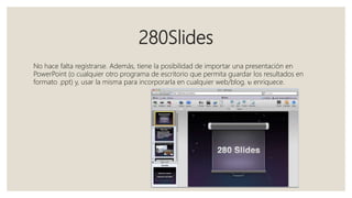 280Slides
No hace falta registrarse. Además, tiene la posibilidad de importar una presentación en
PowerPoint (o cualquier otro programa de escritorio que permita guardar los resultados en
formato .ppt) y, usar la misma para incorporarla en cualquier web/blog.  enriquece.
 