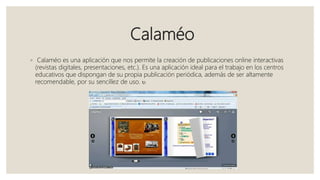 Calaméo
◦ Calaméo es una aplicación que nos permite la creación de publicaciones online interactivas
(revistas digitales, presentaciones, etc.). Es una aplicación ideal para el trabajo en los centros
educativos que dispongan de su propia publicación periódica, además de ser altamente
recomendable, por su sencillez de uso. 
 