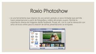 Roxio Photoshow
◦ es una herramienta (que dispone de una versión gratuita un poco limitada) que permite
hacer presentaciones a partir de fotografías y vídeos del propio usuario. Permite la
importación directa de imágenes desde Facebook, Picasa, etc, con lo cual la interacción con
otros servicios online para la creación de dichas presentaciones se enriquese
 