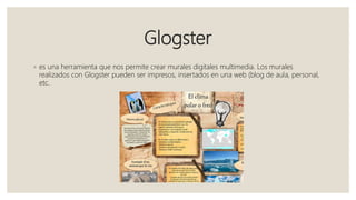 Glogster
◦ es una herramienta que nos permite crear murales digitales multimedia. Los murales
realizados con Glogster pueden ser impresos, insertados en una web (blog de aula, personal,
etc.
 