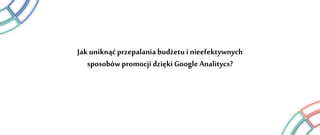 Jak uniknąć przepalania budżetu i nieefektywnych
sposobów promocji dzięki Google Analitycs?
 
