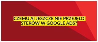 CZEMU AI JESZCZE NIE PRZEJĘŁO
STERÓW W GOOGLE ADS?
 