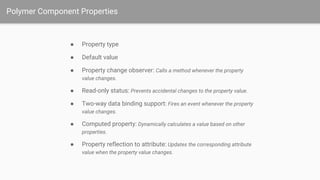 Polymer Component Properties
● Property type
● Default value
● Property change observer: Calls a method whenever the property
value changes.
● Read-only status: Prevents accidental changes to the property value.
● Two-way data binding support: Fires an event whenever the property
value changes.
● Computed property: Dynamically calculates a value based on other
properties.
● Property reflection to attribute: Updates the corresponding attribute
value when the property value changes.
 