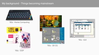 My background - Things becoming mainstream
‘80s - Home Computing
‘90s - OOP
‘90s - 3D CG
‘90s - GUI
 