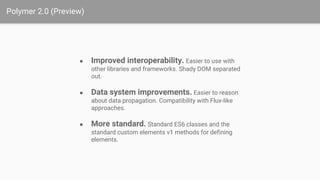 Polymer 2.0 (Preview)
● Improved interoperability. Easier to use with
other libraries and frameworks. Shady DOM separated
out.
● Data system improvements. Easier to reason
about data propagation. Compatibility with Flux-like
approaches.
● More standard. Standard ES6 classes and the
standard custom elements v1 methods for defining
elements.
 