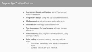 Polymer App Toolbox Features
● Component-based architecture using Polymer and
web components.
● Responsive design using the app layout components.
● Modular routing using the <app-route> elements.
● Localization with <app-localize-behavior>.
● Turnkey support for local storage with app storage
elements.
● Offline caching as a progressive enhancement, using
service workers.
● Build tooling to support serving your app multiple
ways:
○ unbundled for delivery over HTTP/2 with server
push
○ bundled for delivery over HTTP/1.
 
