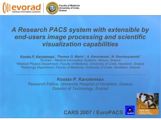 Faculty of Medicine
University of Crete,
Greece
A Research PACS system with extensible by
end-users image processing and scientific
visualization capabilities
Kostas P. Karolemeas1
, Thomas G. Maris2
, A. Karantanas3
, N. Gourtsoyiannis3
1
Evorad C Medical Information Systems, Athens, Greece
2
Medical Physics Department, Faculty of Medicine, University of Crete, Heraklion, Greece
3
Radiology Department, Faculty of Medicine, University of Crete, Heraklion, Greece
Kostas P. Karolemeas
Research Fellow, University Hospital of Heraklion, Greece
Director of Technology, Evorad
CARS 2007 / EuroPACS
 