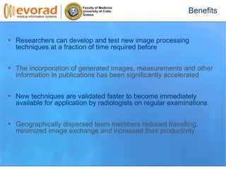 Faculty of Medicine
University of Crete,
Greece
Researchers can develop and test new image processing
techniques at a fraction of time required before
The incorporation of generated images, measurements and other
information in publications has been significantly accelerated
New techniques are validated faster to become immediately
available for application by radiologists on regular examinations
Geographically dispersed team members reduced travelling,
minimized image exchange and increased their productivity
Benefits
 
