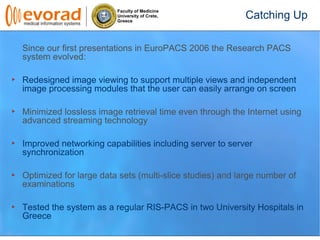 Faculty of Medicine
University of Crete,
Greece
Since our first presentations in EuroPACS 2006 the Research PACS
system evolved:
Redesigned image viewing to support multiple views and independent
image processing modules that the user can easily arrange on screen
Minimized lossless image retrieval time even through the Internet using
advanced streaming technology
Improved networking capabilities including server to server
synchronization
Optimized for large data sets (multi-slice studies) and large number of
examinations
Tested the system as a regular RIS-PACS in two University Hospitals in
Greece
Catching Up
 