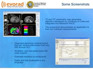 Faculty of Medicine
University of Crete,
Greece
Some Screenshots
T2 and T2* parametric map generation
algorithm developed by University of Crete and
integrated into Research PACS
The screenshot demonstrates an application to
liver iron overload measurements
Integrated electronic medical record
that can retrieve information from any
HIS through HL7
Workflow- and role-based exam life-
cycle support
Extended statistics on productivity
Easily and fully localizable to any
language
 