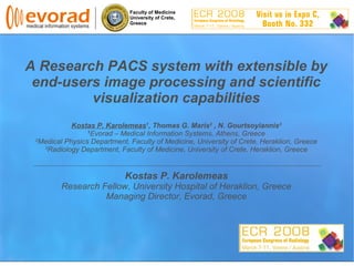 Faculty of Medicine
University of Crete,
Greece
A Research PACS system with extensible by
end-users image processing and scientific
visualization capabilities
Kostas P. Karolemeas1
, Thomas G. Maris2
, N. Gourtsoyiannis3
1
Evorad – Medical Information Systems, Athens, Greece
2
Medical Physics Department, Faculty of Medicine, University of Crete, Heraklion, Greece
3
Radiology Department, Faculty of Medicine, University of Crete, Heraklion, Greece
Kostas P. Karolemeas
Research Fellow, University Hospital of Heraklion, Greece
Managing Director, Evorad, Greece
 
