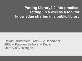 Putting Library2.0 into practice: setting up a wiki as a tool for knowledge sharing in a public library Online Information 2008  –  2 December 2008 – Karolien Selhorst – Public Library of Vlissingen 