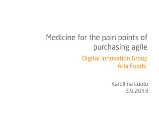Digital Innovation Group
Arla Foods
Medicine for the pain points of
purchasing agile
Karoliina Luoto
3.9.2013
 