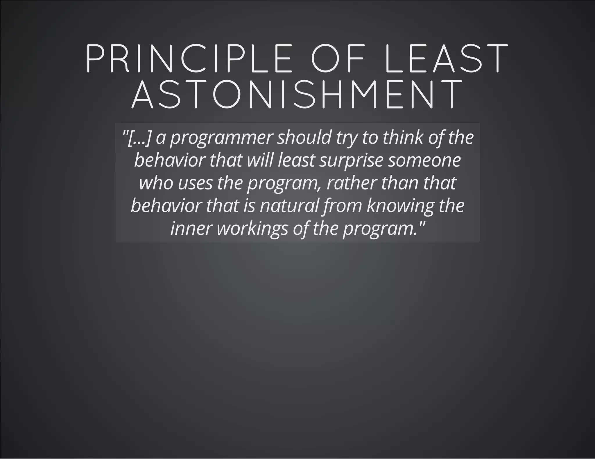 PRINCIPLE OF LEAST
ASTONISHMENT
"[...] a programmer should try to think of the
behavior that will least surprise someone
who uses the program, rather than that
behavior that is natural from knowing the
inner workings of the program."
 