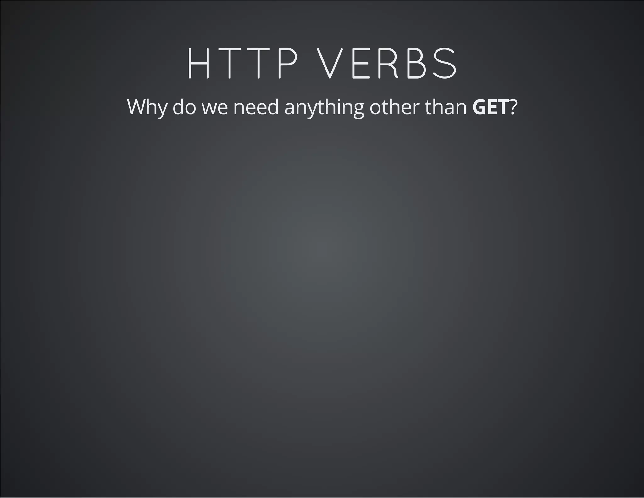HTTP VERBS
Why do we need anything other than GET?
 