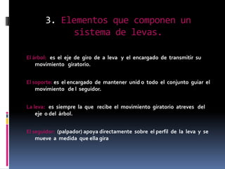 3. Elementos que componen un
            sistema de levas.

El árbol: es el eje de giro de a leva y el encargado de transmitir su
    movimiento giratorio.


El soporte: es el encargado de mantener unid o todo el conjunto guiar el
    movimiento de l seguidor.


La leva: es siempre la que recibe el movimiento giratorio atreves del
    eje o del árbol.


El seguidor: (palpador) apoya directamente sobre el perfil de la leva y se
    mueve a medida que ella gira
 