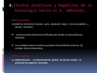 4.Efectos positivos y negativos de la
  tecnología hacia el m. ambiente.

 Efectos positivos:
 transforma el entorno humano para adoptarlo mejor a las necesidades y
    deseos humanos .


     construcciones totalmente artificiales por donde circular productos
     naturales.


  Las ciudades están en continuo progreso desarrollando entornos de
   cuidado hacia la naturaleza.


 Efectos negativos:
 La desforestación , el calentamiento global, las lluvias acidas , la
    extinción de especies animales.
 