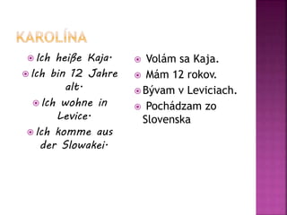  Ich heiße Kaja.
 Ich bin 12 Jahre
alt.
 Ich wohne in
Levice.
 Ich komme aus
der Slowakei.
 Volám sa Kaja.
 Mám 12 rokov.
 Bývam v Leviciach.
 Pochádzam zo
Slovenska
 