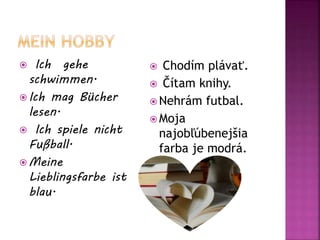  Ich gehe
schwimmen.
 Ich mag Bücher
lesen.
 Ich spiele nicht
Fußball.
 Meine
Lieblingsfarbe ist
blau.
 Chodím plávať.
 Čítam knihy.
 Nehrám futbal.
 Moja
najobľúbenejšia
farba je modrá.
 