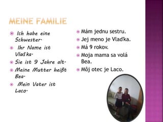  Ich habe eine
Schwester.
 Ihr Name ist
Vlaďka.
 Sie ist 9 Jahre alt.
 Meine Mutter heißt
Bea.
 Mein Vater ist
Laco.
 Mám jednu sestru.
 Jej meno je Vlaďka.
 Má 9 rokov.
 Moja mama sa volá
Bea.
 Môj otec je Laco.
 