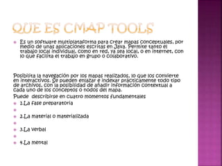  Es un software multiplataforma para crear mapas conceptuales, por
medio de unas aplicaciones escritas en Java. Permite tanto el
trabajo local individual, como en red, ya sea local, o en internet, con
lo que facilita el trabajo en grupo o colaborativo.
Posibilita la navegación por los mapas realizados, lo que los convierte
en interactivos. Se pueden enlazar e indexar prácticamente todo tipo
de archivos, con la posibilidad de añadir información contextual a
cada uno de los conceptos o nodos del mapa.
Puede describirse en cuatro momentos fundamentales
 1.La fase preparatoria

 2.La material o materializada

 3.La verbal

 4.La mental
 
