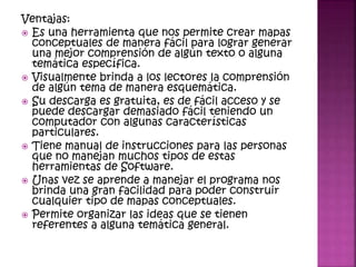 Ventajas:
 Es una herramienta que nos permite crear mapas
conceptuales de manera fácil para lograr generar
una mejor comprensión de algún texto o alguna
temática específica.
 Visualmente brinda a los lectores la comprensión
de algún tema de manera esquemática.
 Su descarga es gratuita, es de fácil acceso y se
puede descargar demasiado fácil teniendo un
computador con algunas características
particulares.
 Tiene manual de instrucciones para las personas
que no manejan muchos tipos de estas
herramientas de Software.
 Unas vez se aprende a manejar el programa nos
brinda una gran facilidad para poder construir
cualquier tipo de mapas conceptuales.
 Permite organizar las ideas que se tienen
referentes a alguna temática general.
 