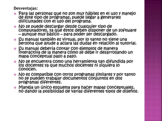 Desventajas:
 Para las personas que no son muy hábiles en el uso y manejo
de éste tipo de programas, puede llegar a generarles
dificultades con el uso del programa.
 No se puede descargar desde cualquier tipo de
computadores, ya que éstos deben disponer de un software
– aunque muy básico – para poder ser descargado.
 Su manual también es virtual, por lo tanto no tiene una
persona que ayude a aclara las dudas en relación al tutorial.
 Su manual debería contar con ejemplos de manera
interactiva de la manera cómo se debe ir desarrollando un
mapa conceptual paso a paso.
 No se encuentra como una herramienta tan difundida por
los docentes ya que muchos docentes ni siquiera lo
conocen.
 No es compatible con otros programas similares y por tanto
no se pueden trabajar documentos conjuntos en dos
programas diferentes.
 Maneja un único esquema para hacer mapas conceptuales,
no dando la posibilidad de varias diferentes tipos de diseños.
 