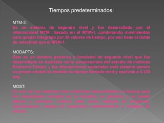 Tiempos predeterminados.

MTM-2:
Es un sistema de segundo nivel y fue desarrollado por el
internacional MTM basado en el MTM-1, combinando movimientos
para quedar integrado por 39 valores de tiempo, por eso tiene el doble
de velocidad que el MTM-1.

MODAPTS:
Este es un sistema genérico y funcional de segundo nivel que fue
desarrollado en Australia como consecuencia del estudio de matrices
Distancia-Tiempo y las disposiciones espaciales este sistema genero
su propia unidad de medida de tiempo llamada mod y equivale a 0.129
seg.

MOST:
Es uno de los sistemas mas modernos desarrollados en Suecia para
las necesidades actuales de la industria, es genérico y se puede
aplicar a procesos cíclicos tales como trabajos de maquinas,
manufacturas, manejo de materiales mantenimiento y trabajos de
oficina.
 