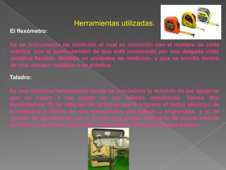 Herramientas utilizadas.
El flexómetro:

Es un instrumento de medición el cual es conocido con el nombre de cinta
métrica, con la particularidad de que está construido por una delgada cinta
metálica flexible, dividida en unidades de medición, y que se enrolla dentro
de una carcasa metálica o de plástico.

Taladro:

Es una máquina herramienta donde se mecanizan la mayoría de los agujeros
que se hacen a las piezas en los talleres mecánicos. Tienen dos
movimientos: El de rotación de la broca que le imprime el motor eléctrico de
la máquina a través de una transmisión por poleas y engranajes, y el de
avance de penetración de la broca, que puede realizarse de forma manual
sensitiva o de forma automática, si incorpora transmisión para hacerlo.
 