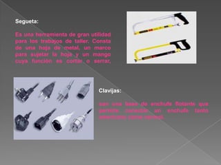 Segueta:

Es una herramienta de gran utilidad
para los trabajos de taller. Consta
de una hoja de metal, un marco
para sujetar la hoja y un mango
cuya función es cortar o serrar,




                              Clavijas:

                              son una base de enchufe flotante que
                              permite conectar un enchufe tanto
                              americano como normal.
 