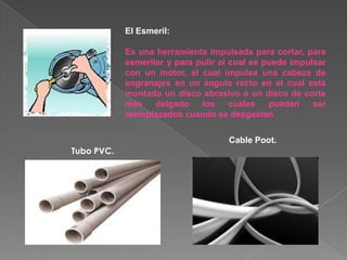 El Esmeril:

            Es una herramienta impulsada para cortar, para
            esmerilar y para pulir el cual se puede impulsar
            con un motor, el cual impulsa una cabeza de
            engranajes en un ángulo recto en el cual está
            montado un disco abrasivo o un disco de corte
            más    delgado    los     cuales   pueden    ser
            reemplazados cuando se desgastan

                                    Cable Poot.
Tubo PVC.
 