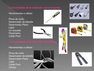 3. Ensamblado de la extensión con el soquete:

Herramientas a utilizar:

Pinza de corte
Desarmador de estrella
Desarmador Plano
Lápiz
Un soquete.
Flexómetro.
Cable Poot.

4. Ensamblado de la extensión de la clavija:

Herramientas a utilizar:

Pinza de corte
Desarmador de estrella
Desarmador Plano
Lápiz
Cable Poot.
Clavija.
 