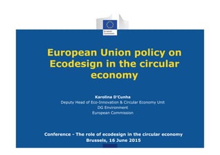 European Union policy on
Ecodesign in the circular
economy
Karolina D'Cunha
Deputy Head of Eco-Innovation & Circular Economy Unit
DG Environment
European Commission
Conference - The role of ecodesign in the circular economy
Brussels, 16 June 2015
 