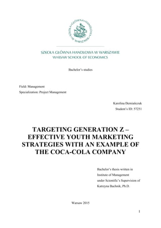 1
Bachelor’s studies
Field: Management
Specialization: Project Management
Karolina Demiańczuk
Student’s ID: 57251
TARGETING GENERATION Z –
EFFECTIVE YOUTH MARKETING
STRATEGIES WITH AN EXAMPLE OF
THE COCA-COLA COMPANY
Bachelor’s thesis written in
Institute of Management
under Scientific’s Supervision of
Katrzyna Bachnik, Ph.D.
Warsaw 2015
 